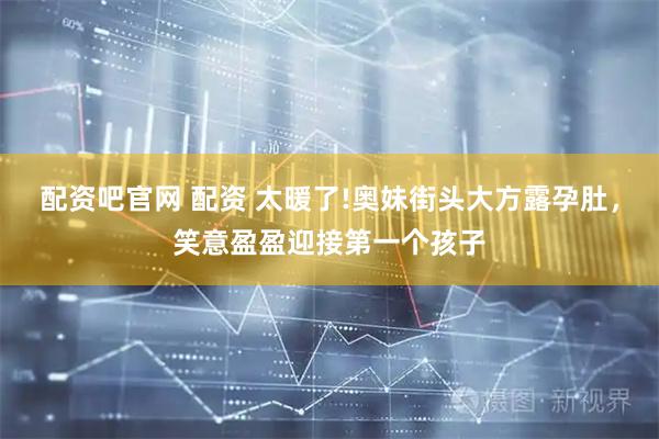 配资吧官网 配资 太暖了!奥妹街头大方露孕肚，笑意盈盈迎接第一个孩子