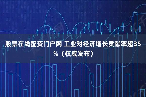股票在线配资门户网 工业对经济增长贡献率超35%（权威发布）