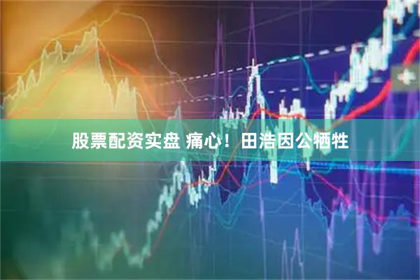 股票配资实盘 痛心！田浩因公牺牲